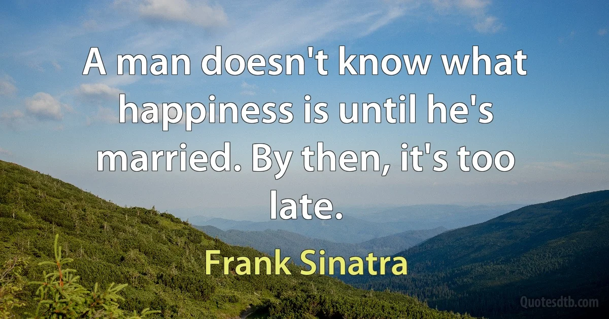 A man doesn't know what happiness is until he's married. By then, it's too late. (Frank Sinatra)