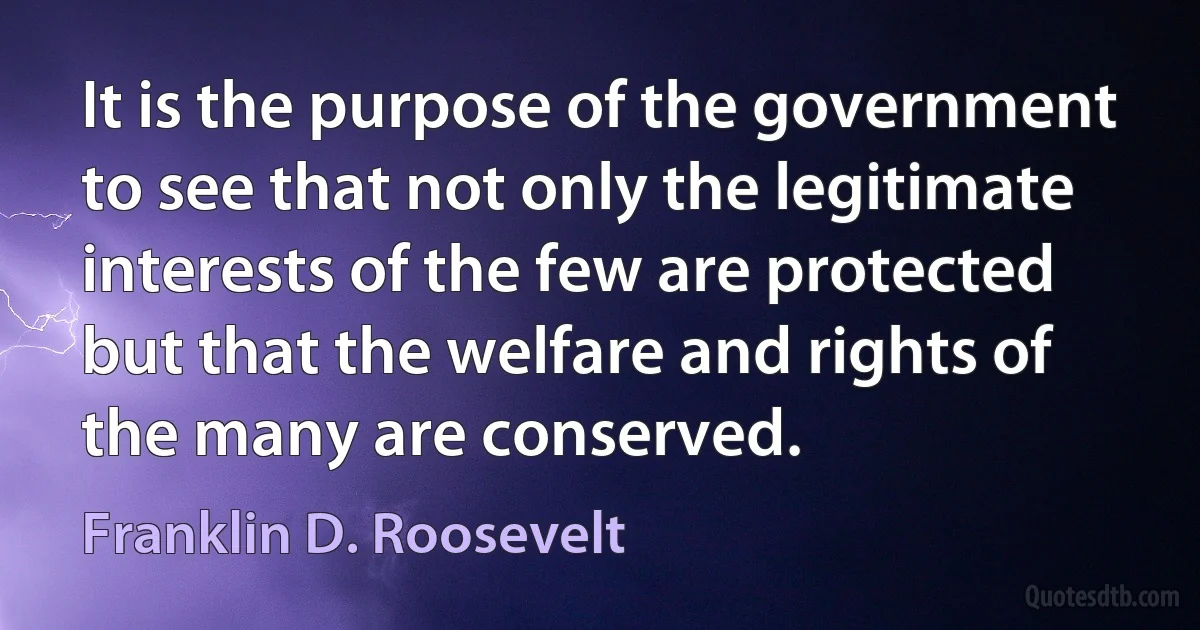 It is the purpose of the government to see that not only the legitimate interests of the few are protected but that the welfare and rights of the many are conserved. (Franklin D. Roosevelt)