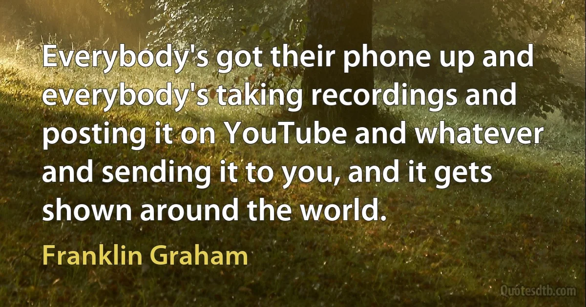 Everybody's got their phone up and everybody's taking recordings and posting it on YouTube and whatever and sending it to you, and it gets shown around the world. (Franklin Graham)