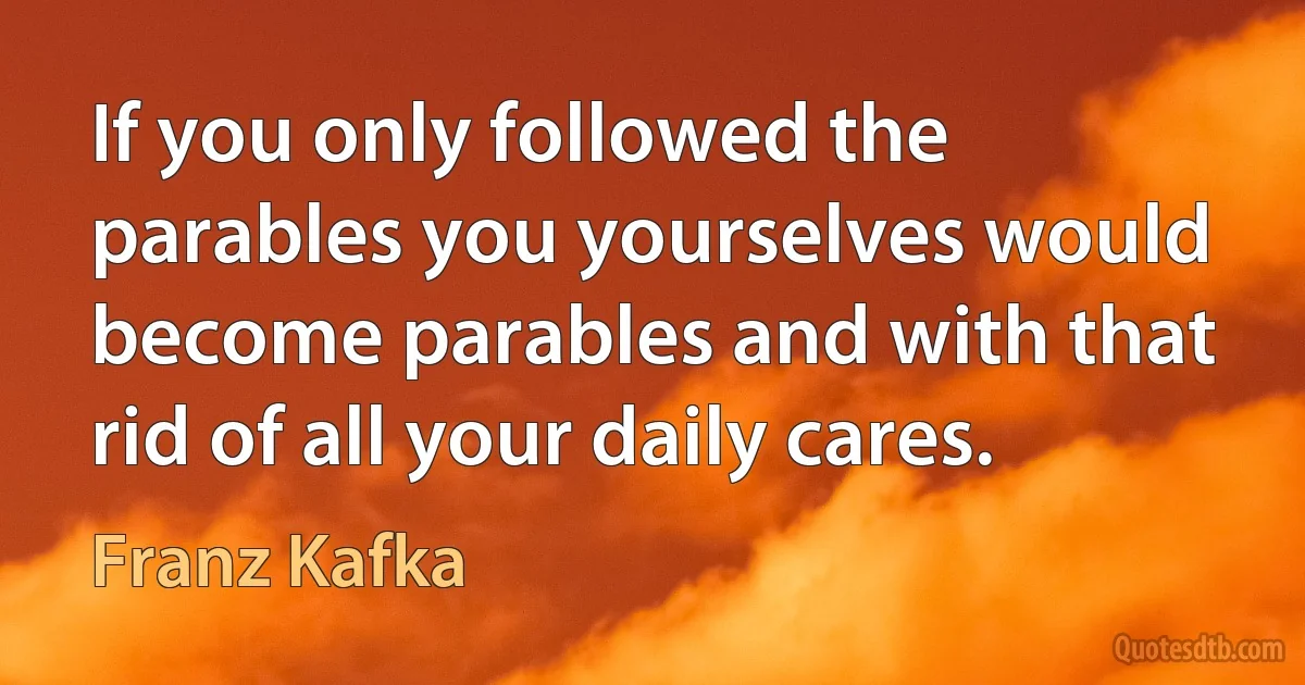 If you only followed the parables you yourselves would become parables and with that rid of all your daily cares. (Franz Kafka)