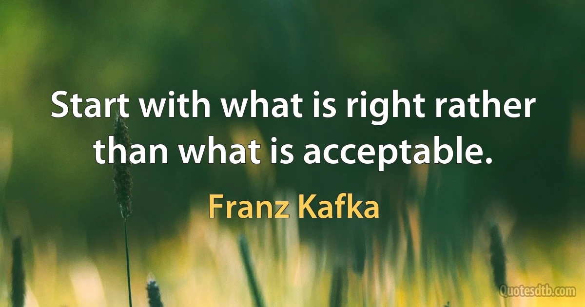 Start with what is right rather than what is acceptable. (Franz Kafka)