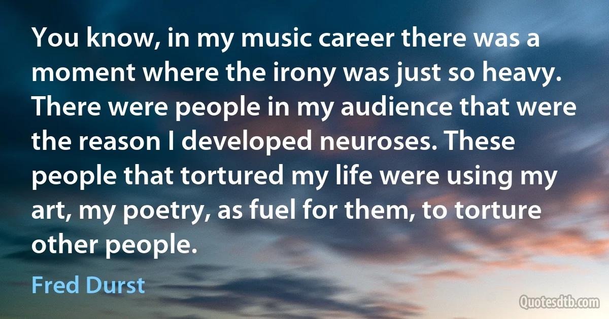 You know, in my music career there was a moment where the irony was just so heavy. There were people in my audience that were the reason I developed neuroses. These people that tortured my life were using my art, my poetry, as fuel for them, to torture other people. (Fred Durst)