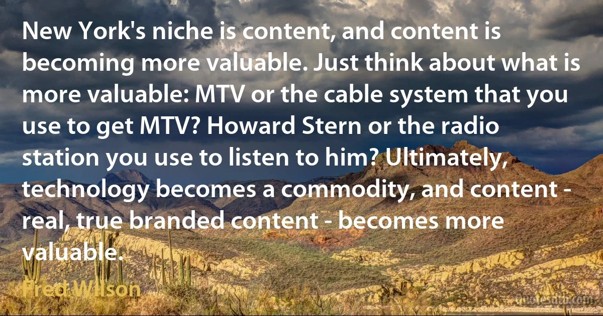 New York's niche is content, and content is becoming more valuable. Just think about what is more valuable: MTV or the cable system that you use to get MTV? Howard Stern or the radio station you use to listen to him? Ultimately, technology becomes a commodity, and content - real, true branded content - becomes more valuable. (Fred Wilson)