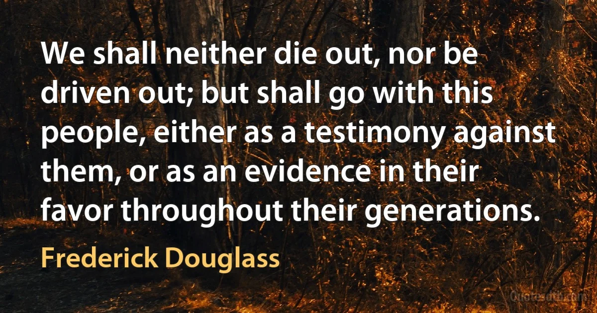 We shall neither die out, nor be driven out; but shall go with this people, either as a testimony against them, or as an evidence in their favor throughout their generations. (Frederick Douglass)