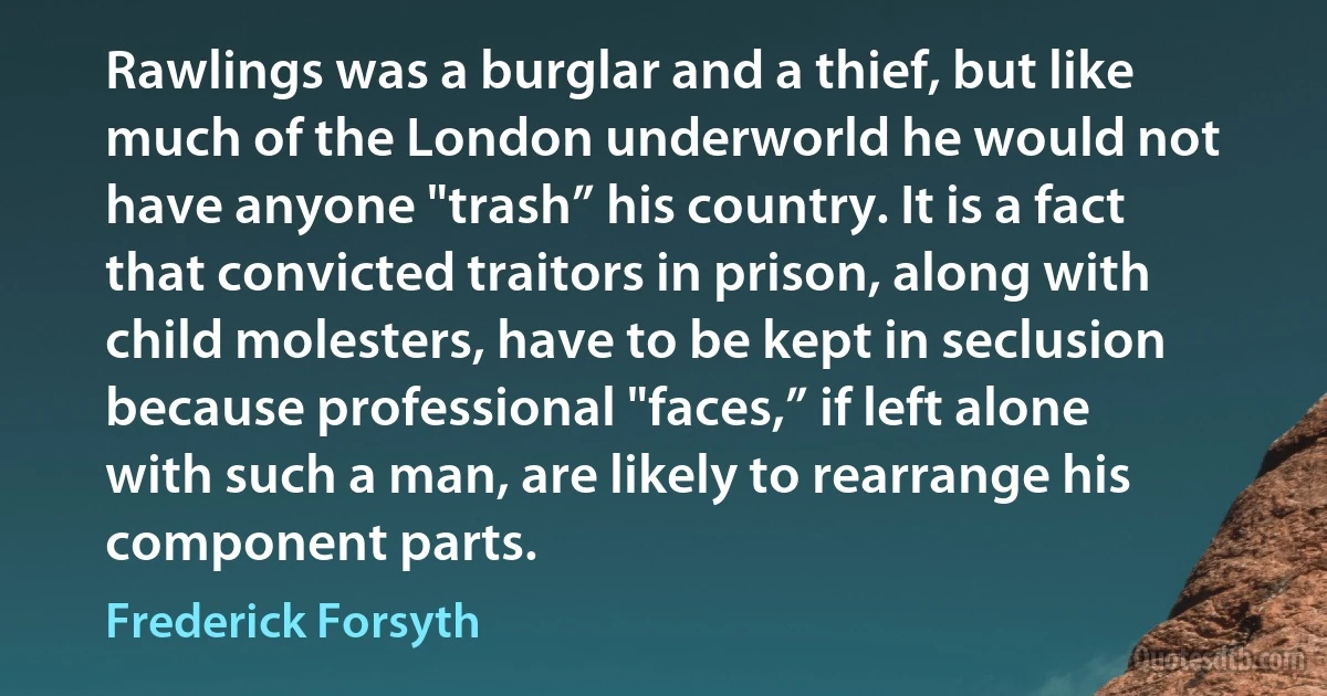 Rawlings was a burglar and a thief, but like much of the London underworld he would not have anyone "trash” his country. It is a fact that convicted traitors in prison, along with child molesters, have to be kept in seclusion because professional "faces,” if left alone with such a man, are likely to rearrange his component parts. (Frederick Forsyth)