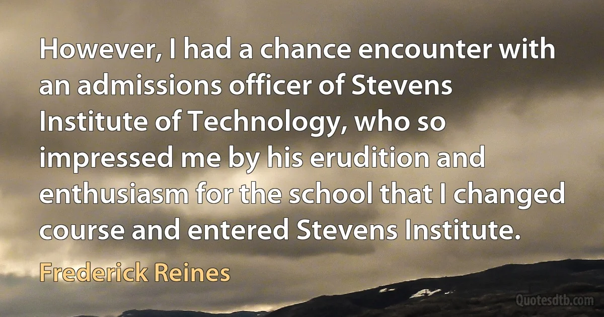 However, I had a chance encounter with an admissions officer of Stevens Institute of Technology, who so impressed me by his erudition and enthusiasm for the school that I changed course and entered Stevens Institute. (Frederick Reines)