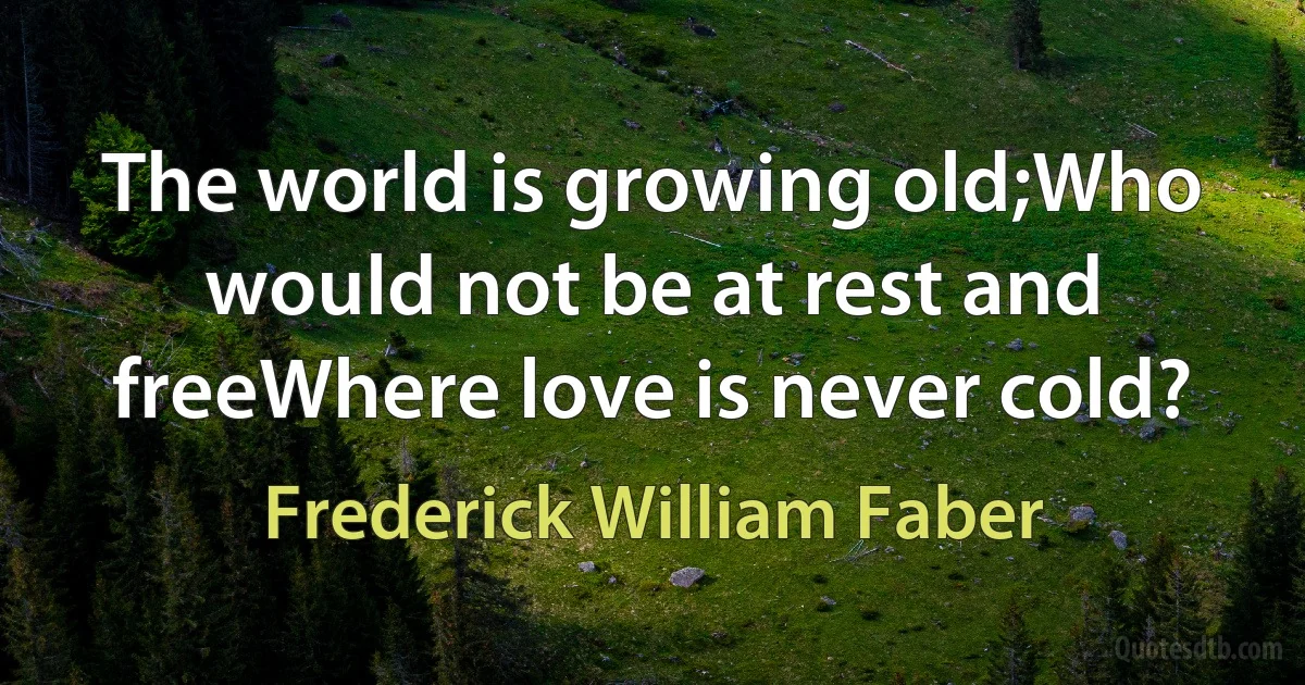 The world is growing old;Who would not be at rest and freeWhere love is never cold? (Frederick William Faber)