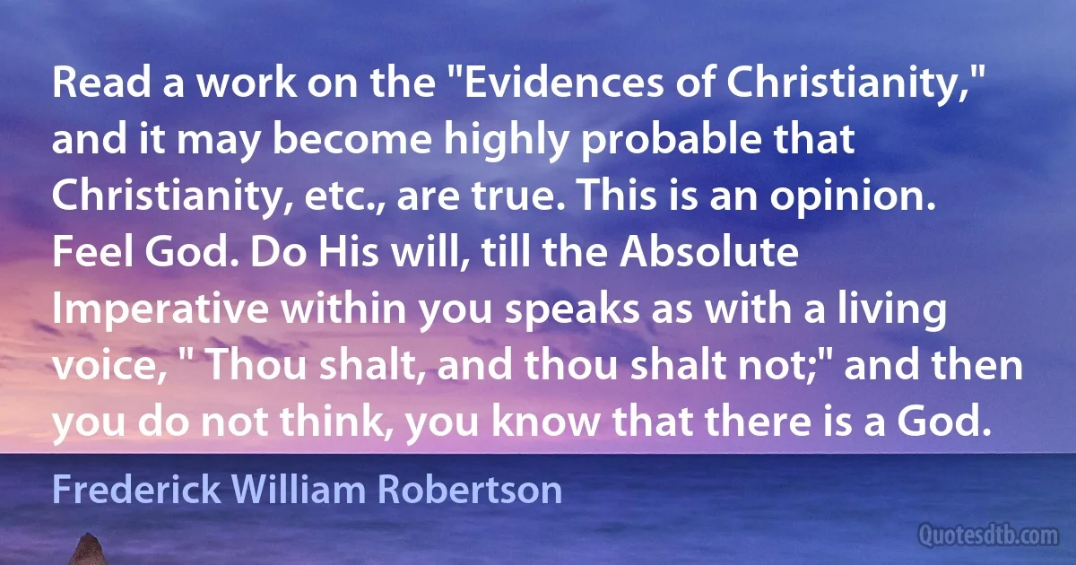 Read a work on the "Evidences of Christianity," and it may become highly probable that Christianity, etc., are true. This is an opinion. Feel God. Do His will, till the Absolute Imperative within you speaks as with a living voice, " Thou shalt, and thou shalt not;" and then you do not think, you know that there is a God. (Frederick William Robertson)