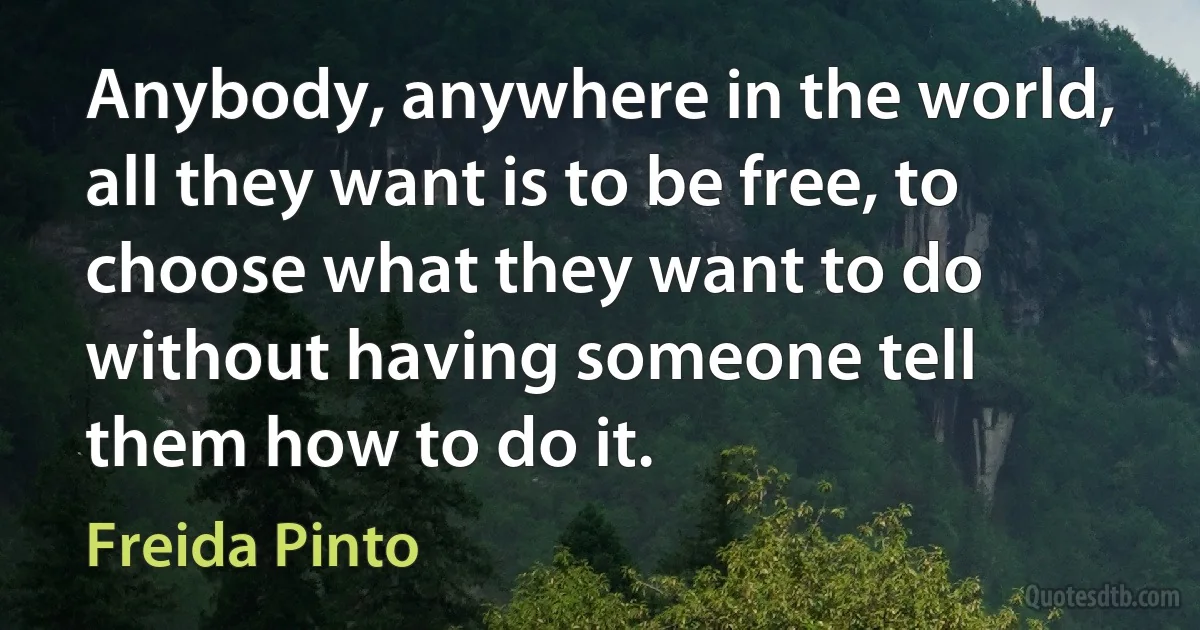 Anybody, anywhere in the world, all they want is to be free, to choose what they want to do without having someone tell them how to do it. (Freida Pinto)