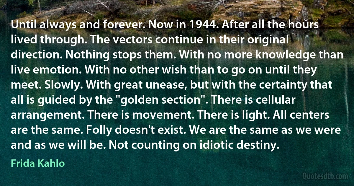 Until always and forever. Now in 1944. After all the hours lived through. The vectors continue in their original direction. Nothing stops them. With no more knowledge than live emotion. With no other wish than to go on until they meet. Slowly. With great unease, but with the certainty that all is guided by the "golden section". There is cellular arrangement. There is movement. There is light. All centers are the same. Folly doesn't exist. We are the same as we were and as we will be. Not counting on idiotic destiny. (Frida Kahlo)