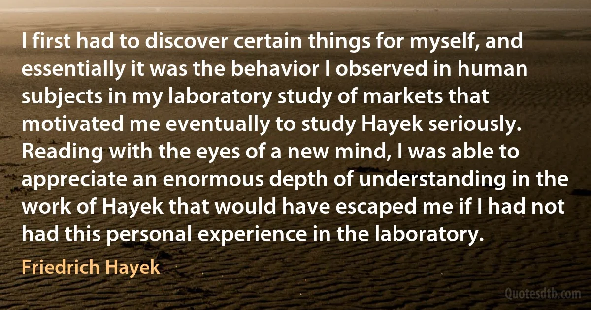 I first had to discover certain things for myself, and essentially it was the behavior I observed in human subjects in my laboratory study of markets that motivated me eventually to study Hayek seriously. Reading with the eyes of a new mind, I was able to appreciate an enormous depth of understanding in the work of Hayek that would have escaped me if I had not had this personal experience in the laboratory. (Friedrich Hayek)