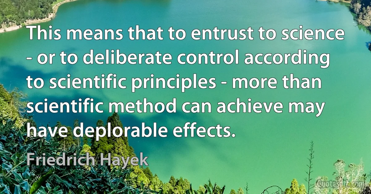 This means that to entrust to science - or to deliberate control according to scientific principles - more than scientific method can achieve may have deplorable effects. (Friedrich Hayek)