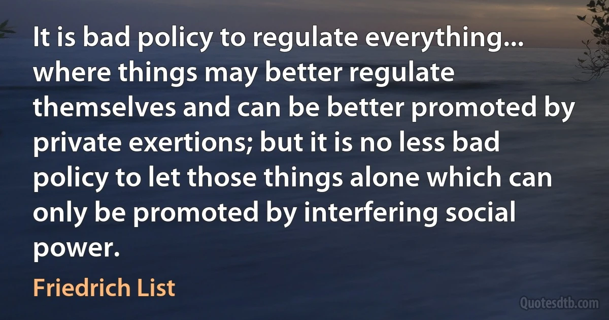 It is bad policy to regulate everything... where things may better regulate themselves and can be better promoted by private exertions; but it is no less bad policy to let those things alone which can only be promoted by interfering social power. (Friedrich List)