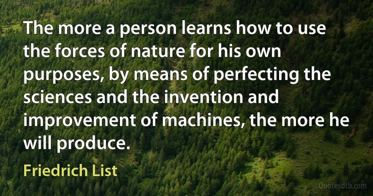 The more a person learns how to use the forces of nature for his own purposes, by means of perfecting the sciences and the invention and improvement of machines, the more he will produce. (Friedrich List)