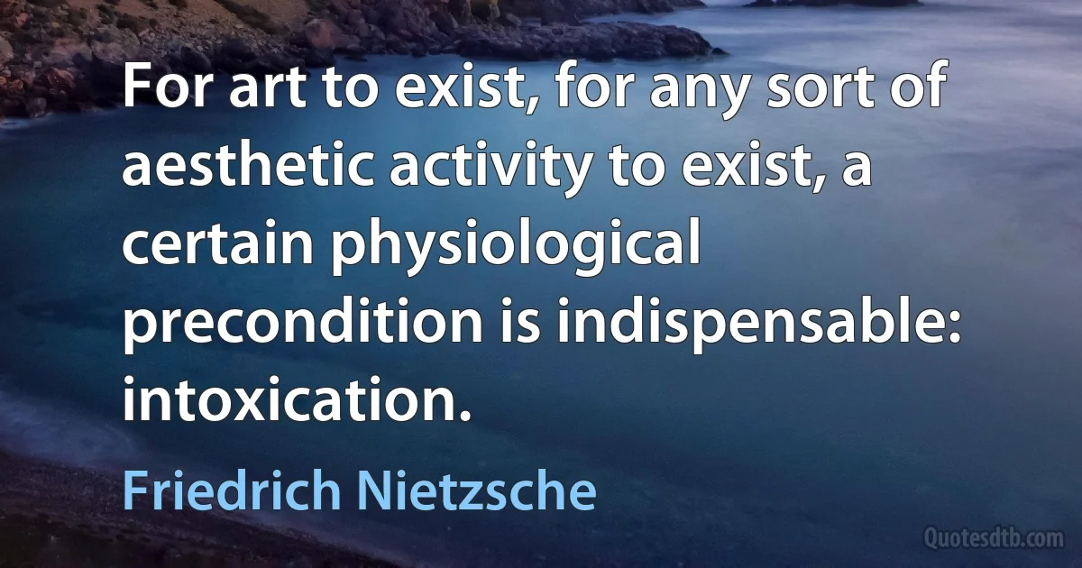 For art to exist, for any sort of aesthetic activity to exist, a certain physiological precondition is indispensable: intoxication. (Friedrich Nietzsche)