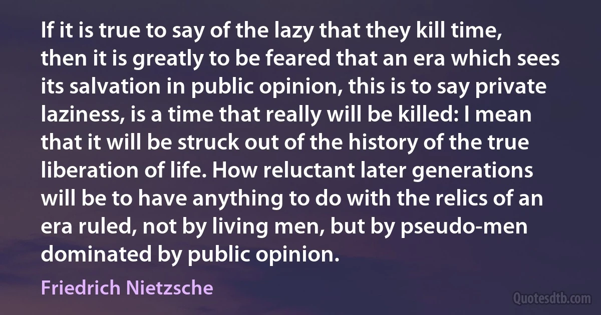 If it is true to say of the lazy that they kill time, then it is greatly to be feared that an era which sees its salvation in public opinion, this is to say private laziness, is a time that really will be killed: I mean that it will be struck out of the history of the true liberation of life. How reluctant later generations will be to have anything to do with the relics of an era ruled, not by living men, but by pseudo-men dominated by public opinion. (Friedrich Nietzsche)