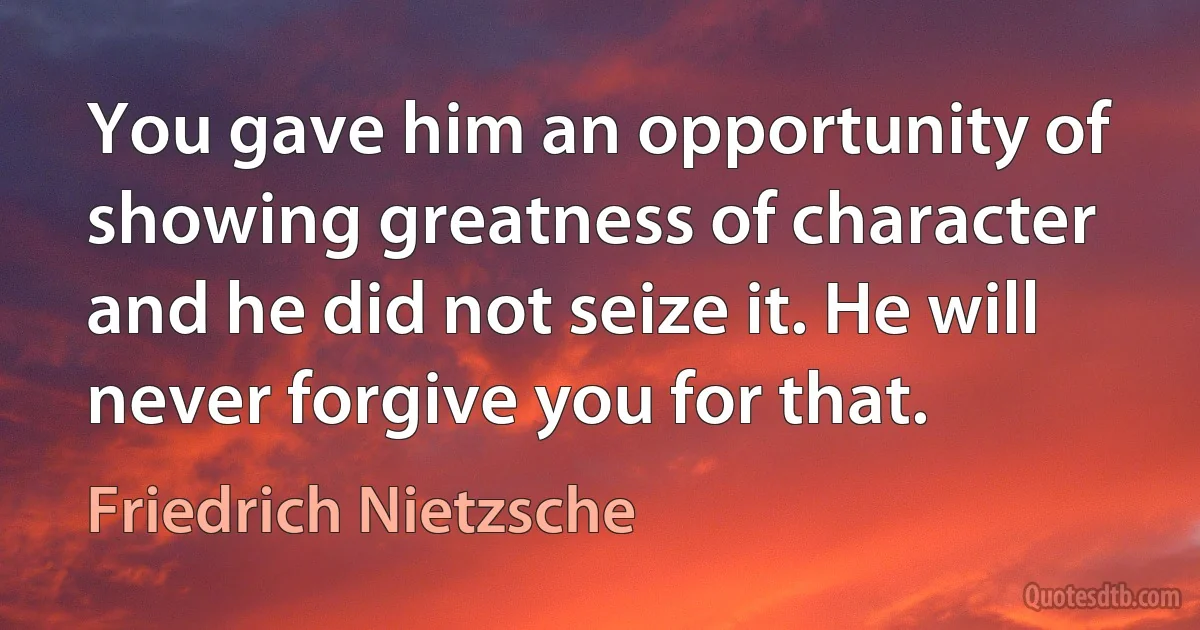 You gave him an opportunity of showing greatness of character and he did not seize it. He will never forgive you for that. (Friedrich Nietzsche)