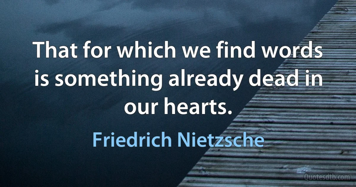 That for which we find words is something already dead in our hearts. (Friedrich Nietzsche)