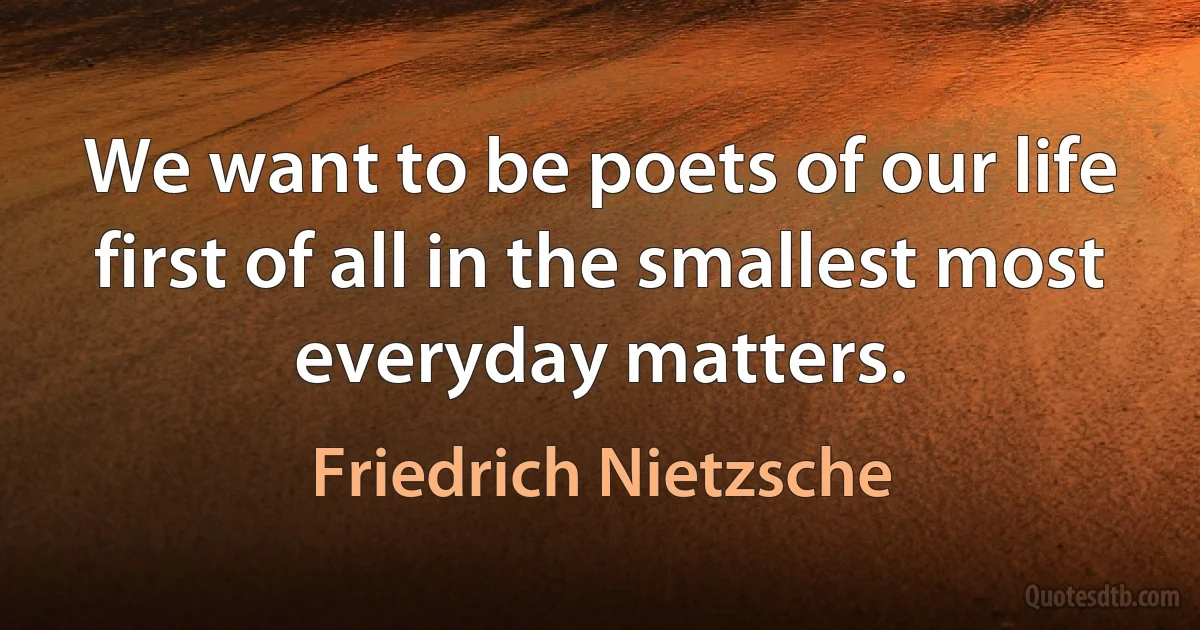 We want to be poets of our life first of all in the smallest most everyday matters. (Friedrich Nietzsche)