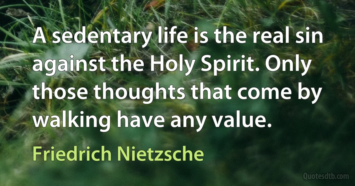 A sedentary life is the real sin against the Holy Spirit. Only those thoughts that come by walking have any value. (Friedrich Nietzsche)