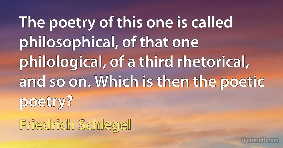 The poetry of this one is called philosophical, of that one philological, of a third rhetorical, and so on. Which is then the poetic poetry? (Friedrich Schlegel)