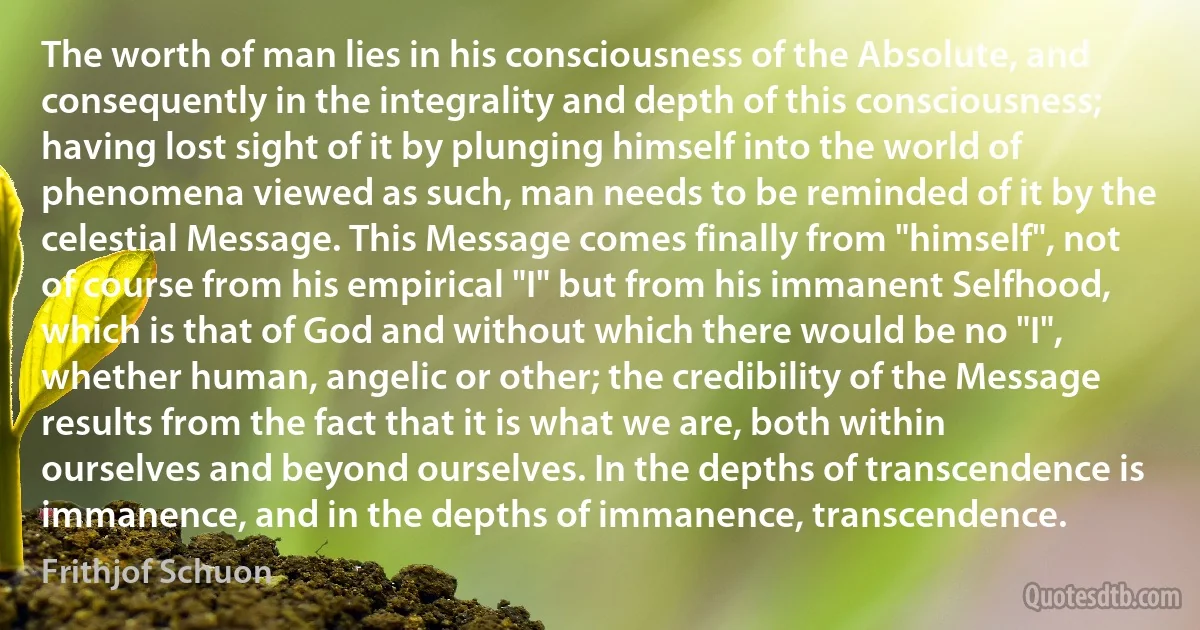 The worth of man lies in his consciousness of the Absolute, and consequently in the integrality and depth of this consciousness; having lost sight of it by plunging himself into the world of phenomena viewed as such, man needs to be reminded of it by the celestial Message. This Message comes finally from "himself", not of course from his empirical "I" but from his immanent Selfhood, which is that of God and without which there would be no "I", whether human, angelic or other; the credibility of the Message results from the fact that it is what we are, both within ourselves and beyond ourselves. In the depths of transcendence is immanence, and in the depths of immanence, transcendence. (Frithjof Schuon)