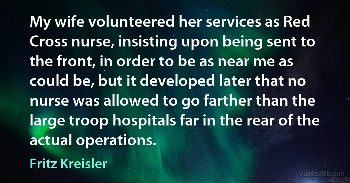 My wife volunteered her services as Red Cross nurse, insisting upon being sent to the front, in order to be as near me as could be, but it developed later that no nurse was allowed to go farther than the large troop hospitals far in the rear of the actual operations. (Fritz Kreisler)