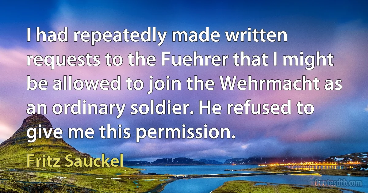 I had repeatedly made written requests to the Fuehrer that I might be allowed to join the Wehrmacht as an ordinary soldier. He refused to give me this permission. (Fritz Sauckel)