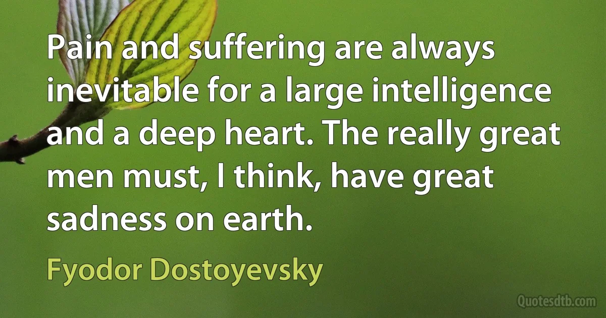 Pain and suffering are always inevitable for a large intelligence and a deep heart. The really great men must, I think, have great sadness on earth. (Fyodor Dostoyevsky)