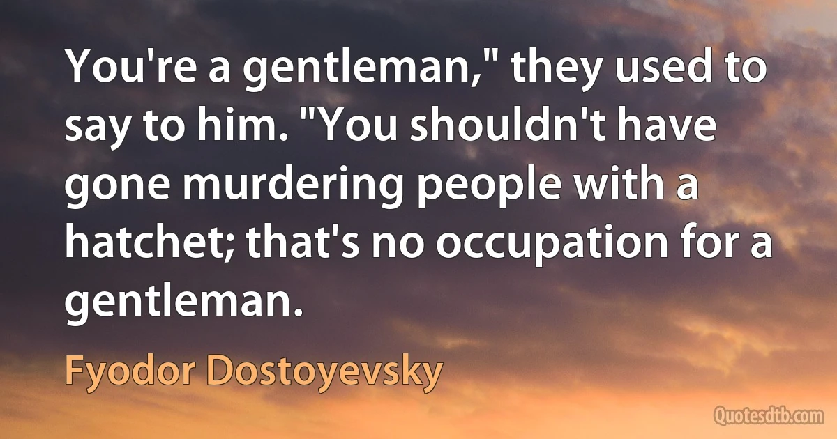 You're a gentleman," they used to say to him. "You shouldn't have gone murdering people with a hatchet; that's no occupation for a gentleman. (Fyodor Dostoyevsky)