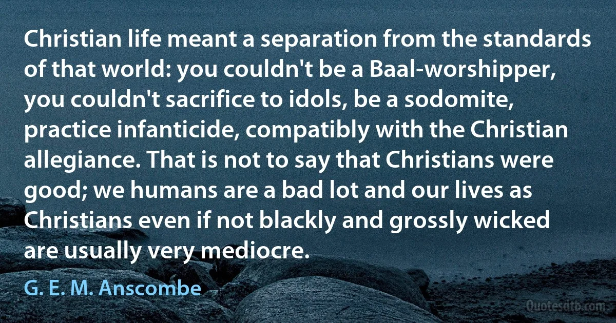 Christian life meant a separation from the standards of that world: you couldn't be a Baal-worshipper, you couldn't sacrifice to idols, be a sodomite, practice infanticide, compatibly with the Christian allegiance. That is not to say that Christians were good; we humans are a bad lot and our lives as Christians even if not blackly and grossly wicked are usually very mediocre. (G. E. M. Anscombe)