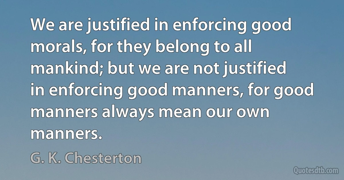 We are justified in enforcing good morals, for they belong to all mankind; but we are not justified in enforcing good manners, for good manners always mean our own manners. (G. K. Chesterton)