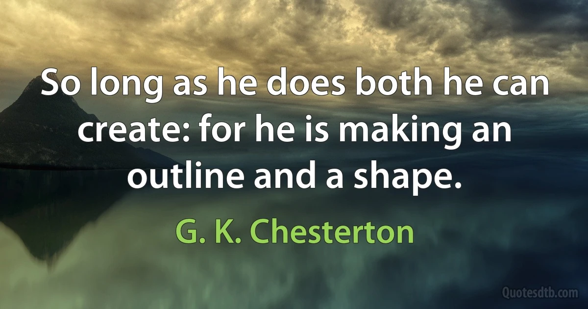 So long as he does both he can create: for he is making an outline and a shape. (G. K. Chesterton)