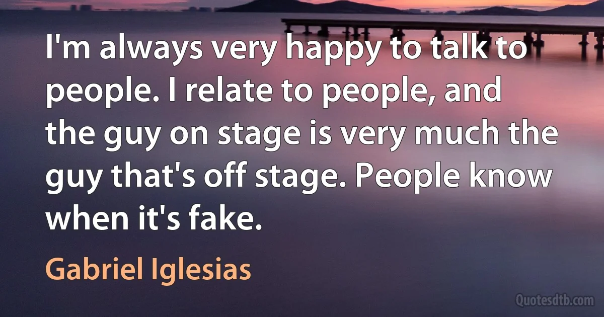 I'm always very happy to talk to people. I relate to people, and the guy on stage is very much the guy that's off stage. People know when it's fake. (Gabriel Iglesias)