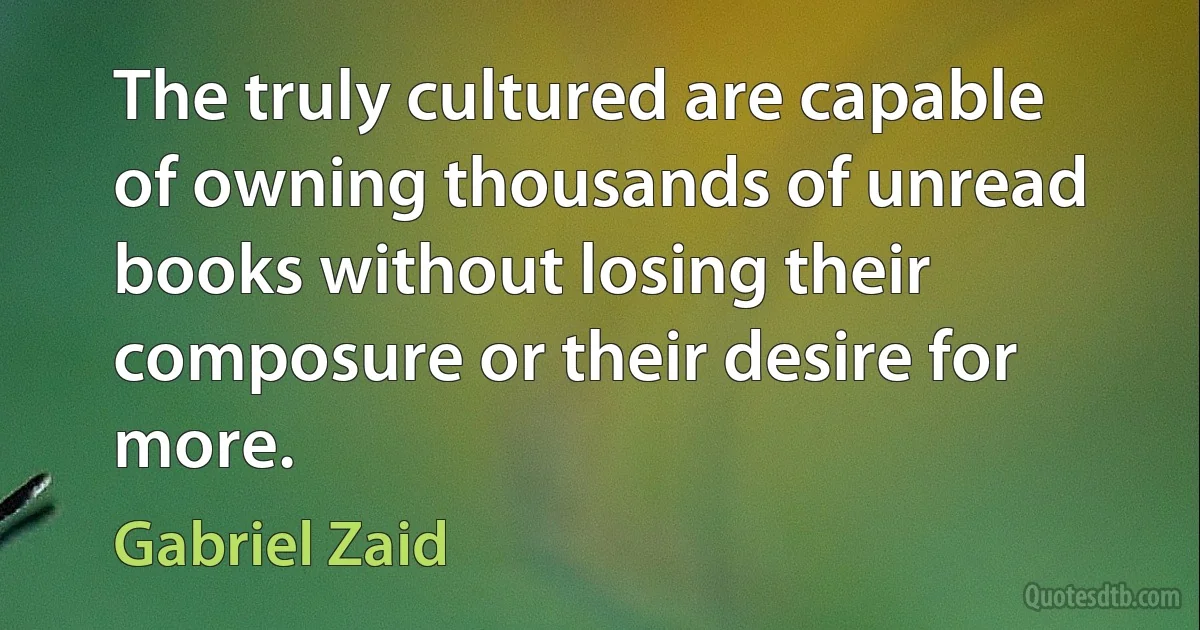 The truly cultured are capable of owning thousands of unread books without losing their composure or their desire for more. (Gabriel Zaid)