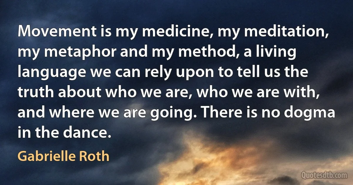 Movement is my medicine, my meditation, my metaphor and my method, a living language we can rely upon to tell us the truth about who we are, who we are with, and where we are going. There is no dogma in the dance. (Gabrielle Roth)