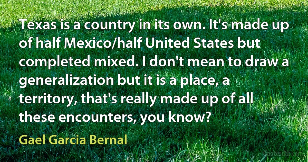 Texas is a country in its own. It's made up of half Mexico/half United States but completed mixed. I don't mean to draw a generalization but it is a place, a territory, that's really made up of all these encounters, you know? (Gael Garcia Bernal)