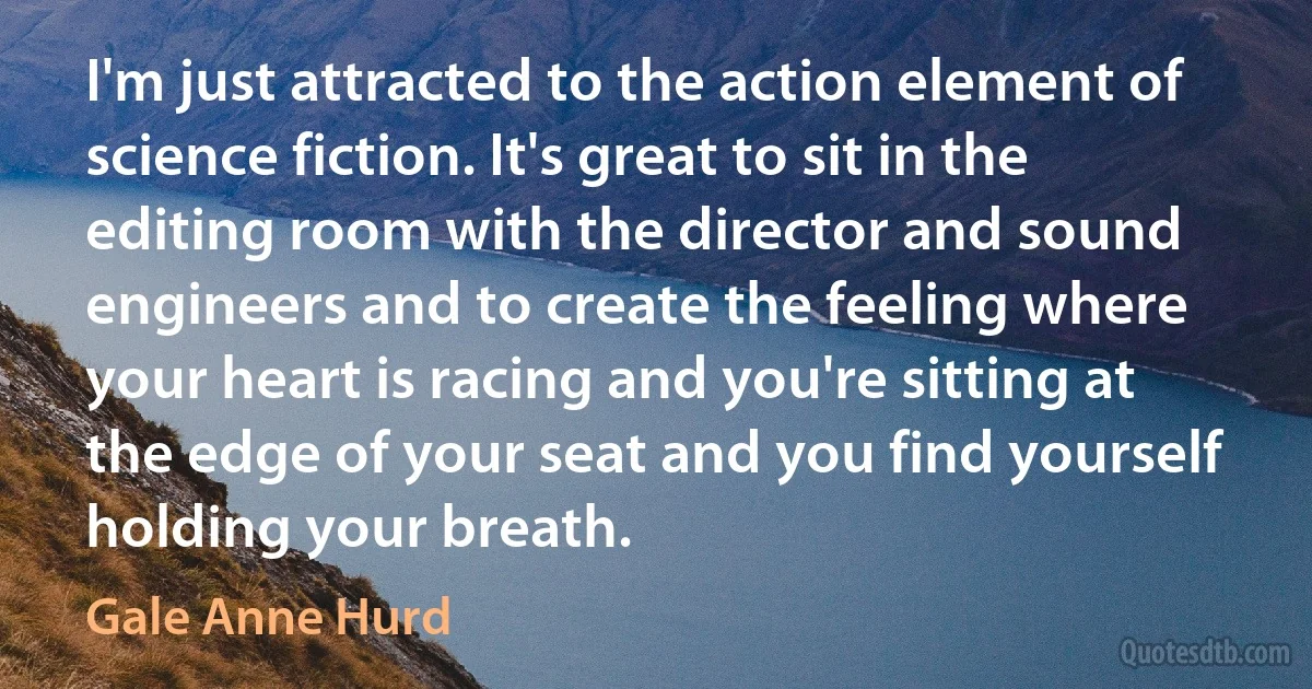 I'm just attracted to the action element of science fiction. It's great to sit in the editing room with the director and sound engineers and to create the feeling where your heart is racing and you're sitting at the edge of your seat and you find yourself holding your breath. (Gale Anne Hurd)