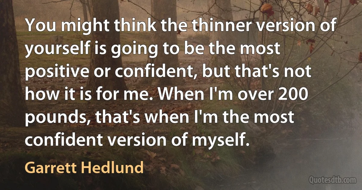 You might think the thinner version of yourself is going to be the most positive or confident, but that's not how it is for me. When I'm over 200 pounds, that's when I'm the most confident version of myself. (Garrett Hedlund)