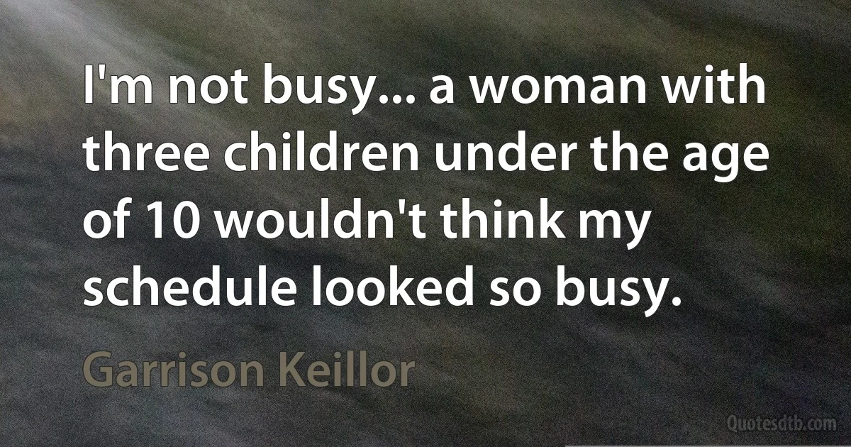 I'm not busy... a woman with three children under the age of 10 wouldn't think my schedule looked so busy. (Garrison Keillor)