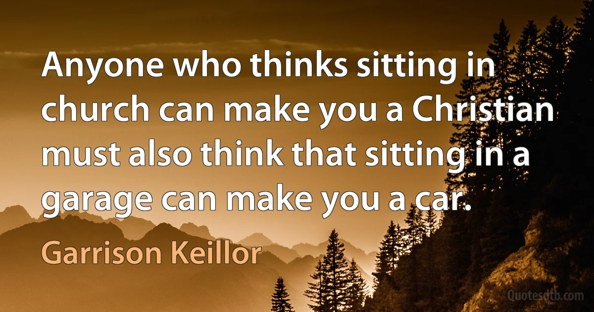 Anyone who thinks sitting in church can make you a Christian must also think that sitting in a garage can make you a car. (Garrison Keillor)