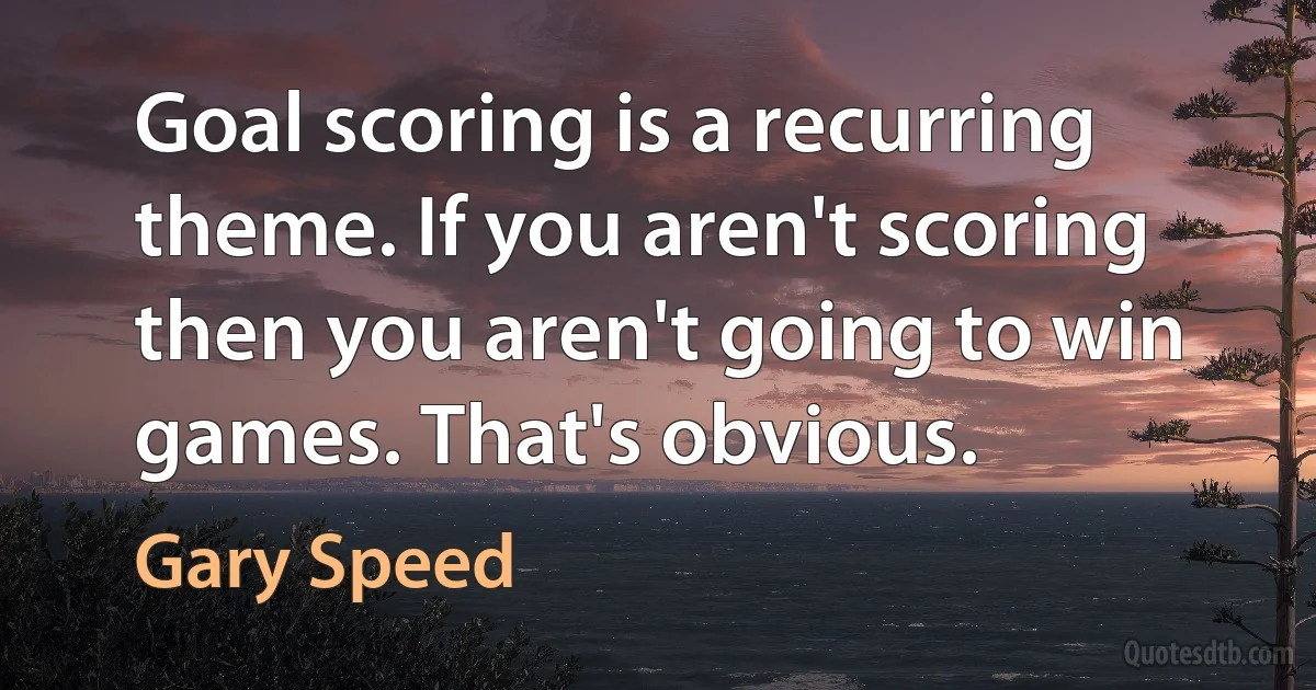 Goal scoring is a recurring theme. If you aren't scoring then you aren't going to win games. That's obvious. (Gary Speed)