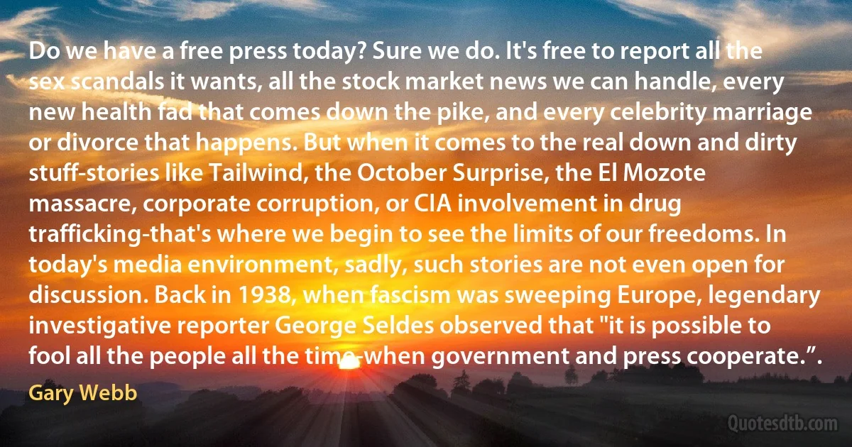 Do we have a free press today? Sure we do. It's free to report all the sex scandals it wants, all the stock market news we can handle, every new health fad that comes down the pike, and every celebrity marriage or divorce that happens. But when it comes to the real down and dirty stuff-stories like Tailwind, the October Surprise, the El Mozote massacre, corporate corruption, or CIA involvement in drug trafficking-that's where we begin to see the limits of our freedoms. In today's media environment, sadly, such stories are not even open for discussion. Back in 1938, when fascism was sweeping Europe, legendary investigative reporter George Seldes observed that "it is possible to fool all the people all the time-when government and press cooperate.”. (Gary Webb)