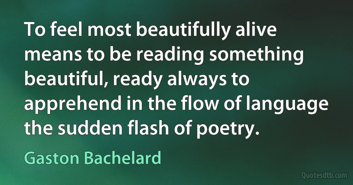 To feel most beautifully alive means to be reading something beautiful, ready always to apprehend in the flow of language the sudden flash of poetry. (Gaston Bachelard)