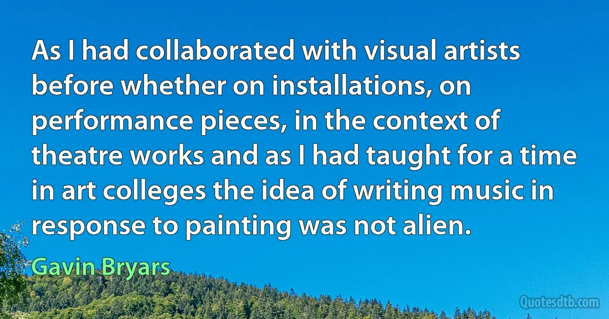 As I had collaborated with visual artists before whether on installations, on performance pieces, in the context of theatre works and as I had taught for a time in art colleges the idea of writing music in response to painting was not alien. (Gavin Bryars)