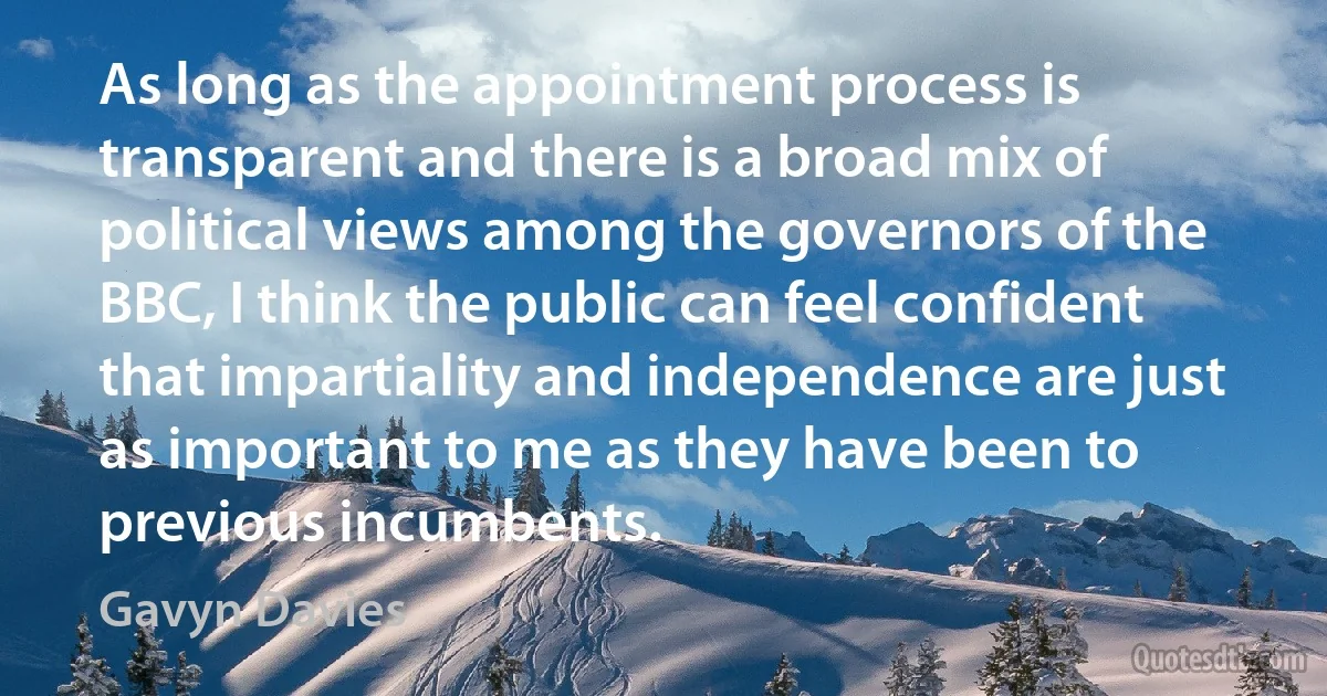 As long as the appointment process is transparent and there is a broad mix of political views among the governors of the BBC, I think the public can feel confident that impartiality and independence are just as important to me as they have been to previous incumbents. (Gavyn Davies)