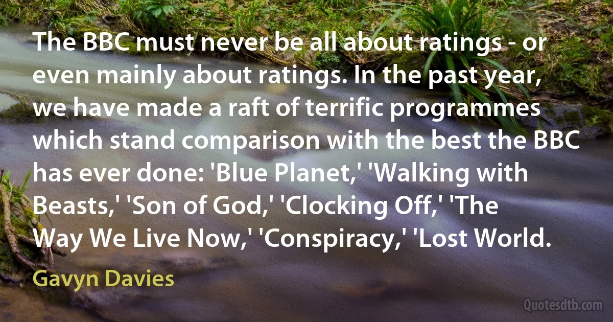 The BBC must never be all about ratings - or even mainly about ratings. In the past year, we have made a raft of terrific programmes which stand comparison with the best the BBC has ever done: 'Blue Planet,' 'Walking with Beasts,' 'Son of God,' 'Clocking Off,' 'The Way We Live Now,' 'Conspiracy,' 'Lost World. (Gavyn Davies)