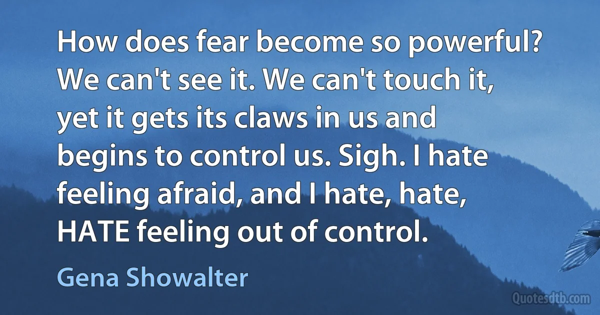 How does fear become so powerful? We can't see it. We can't touch it, yet it gets its claws in us and begins to control us. Sigh. I hate feeling afraid, and I hate, hate, HATE feeling out of control. (Gena Showalter)