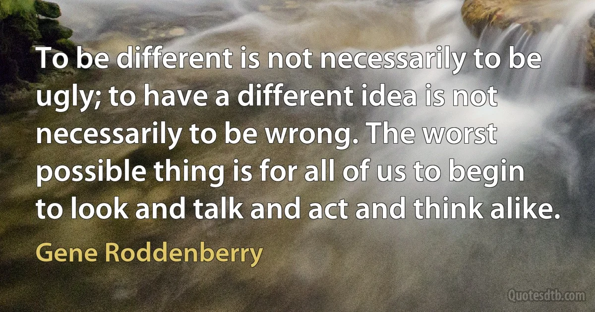 To be different is not necessarily to be ugly; to have a different idea is not necessarily to be wrong. The worst possible thing is for all of us to begin to look and talk and act and think alike. (Gene Roddenberry)