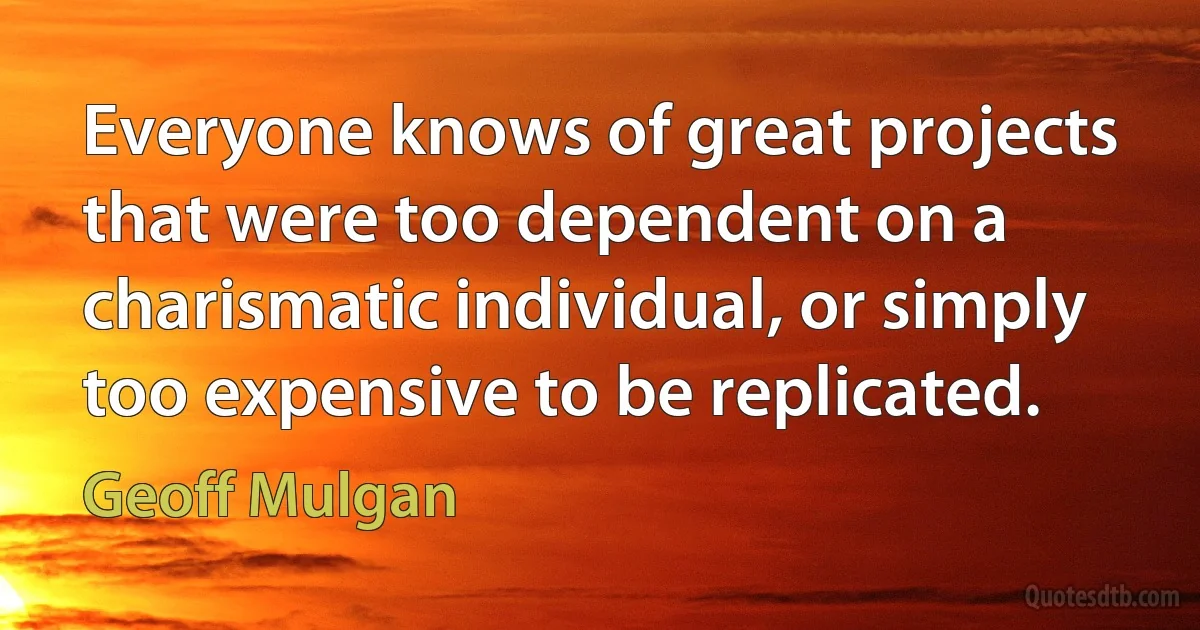 Everyone knows of great projects that were too dependent on a charismatic individual, or simply too expensive to be replicated. (Geoff Mulgan)